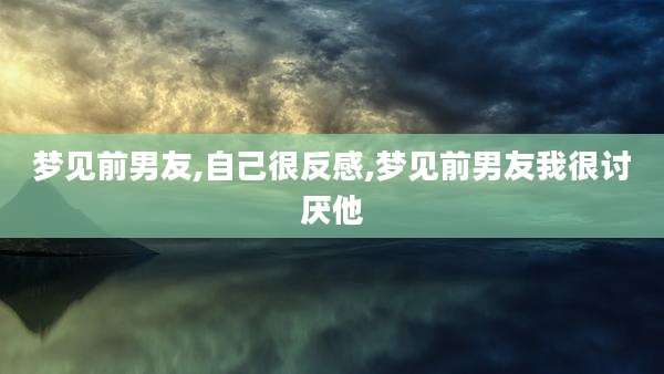 梦见前男友,自己很反感,梦见前男友我很讨厌他