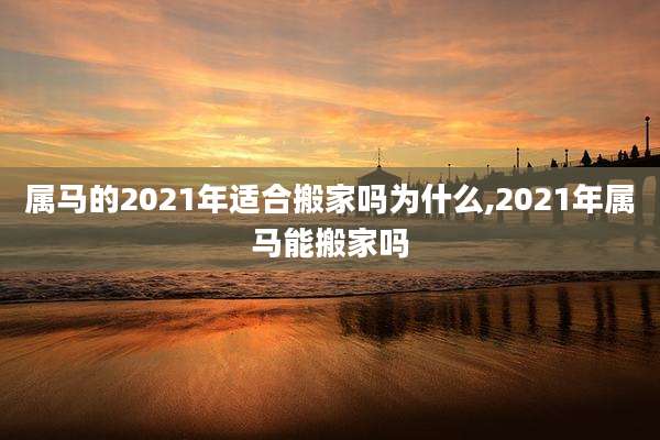 属马的2021年适合搬家吗为什么,2021年属马能搬家吗