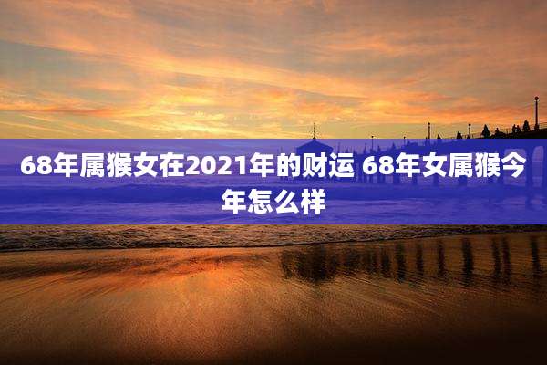 68年属猴女在2021年的财运 68年女属猴今年怎么样