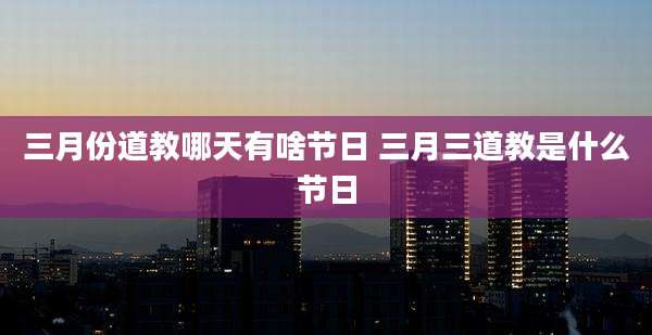 三月份道教哪天有啥节日 三月三道教是什么节日