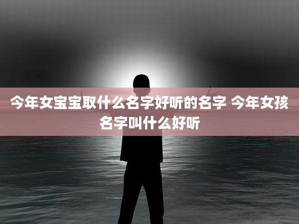 今年女宝宝取什么名字好听的名字 今年女孩名字叫什么好听