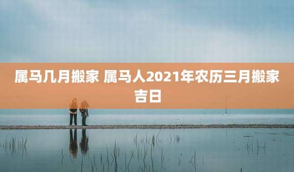 属马几月搬家 属马人2021年农历三月搬家吉日