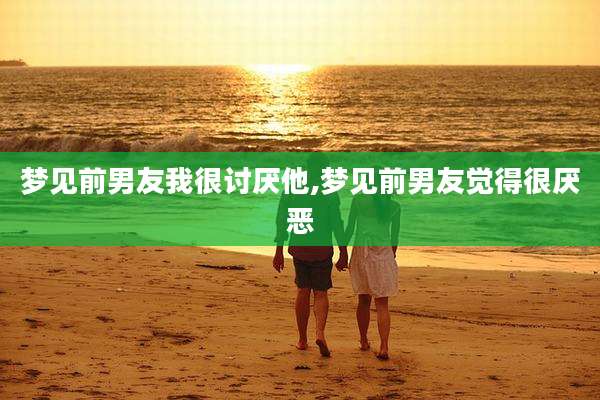 梦见前男友我很讨厌他,梦见前男友觉得很厌恶