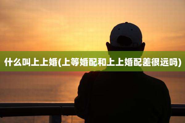 什么叫上上婚(上等婚配和上上婚配差很远吗)