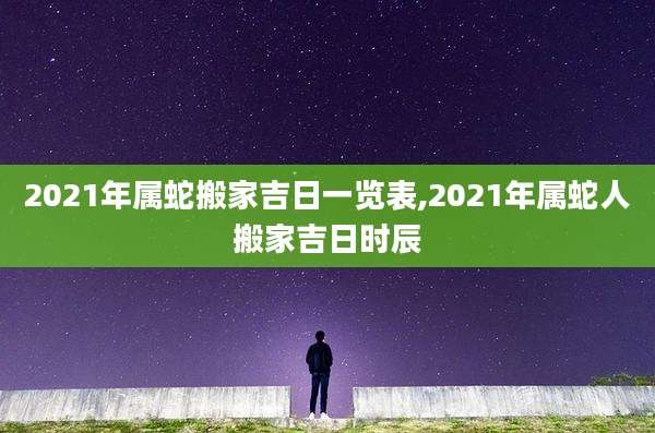 2021年属蛇搬家吉日一览表,2021年属蛇人搬家吉日时辰