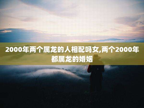 2000年两个属龙的人相配吗女,两个2000年都属龙的婚姻