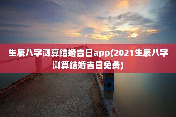 生辰八字测算结婚吉日app(2021生辰八字测算结婚吉日免费)