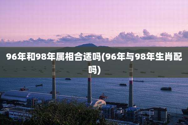 96年和98年属相合适吗(96年与98年生肖配吗)