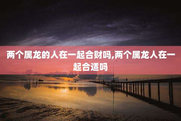 两个属龙的人在一起合财吗,两个属龙人在一起合适吗