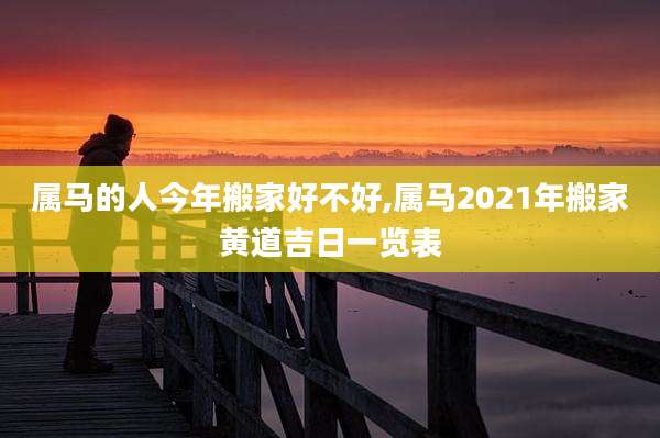 属马的人今年搬家好不好,属马2021年搬家黄道吉日一览表