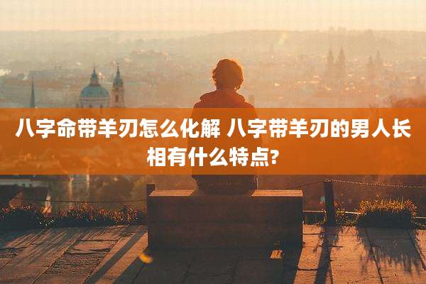 八字命带羊刃怎么化解 八字带羊刃的男人长相有什么特点?