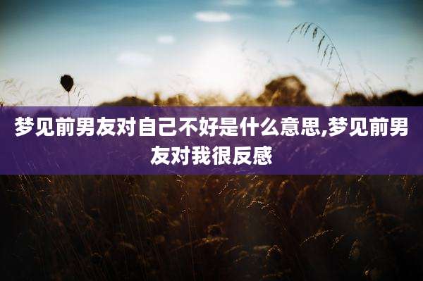 梦见前男友对自己不好是什么意思,梦见前男友对我很反感