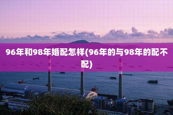 96年和98年婚配怎样(96年的与98年的配不配)
