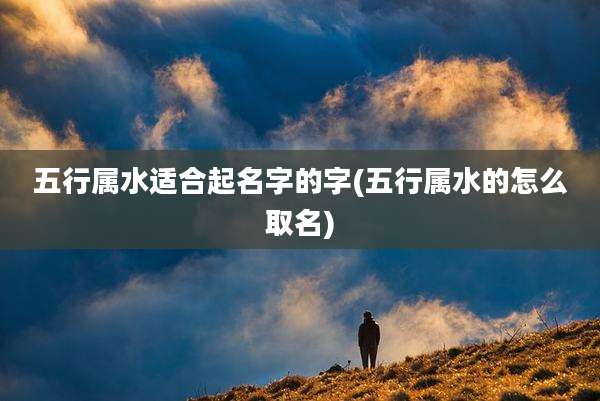 五行属水适合起名字的字(五行属水的怎么取名)