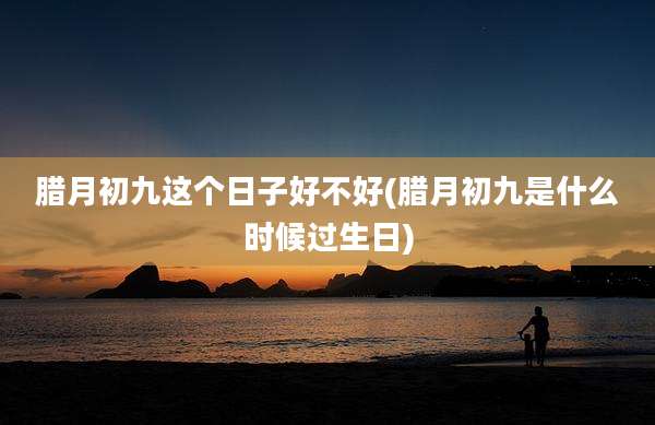 腊月初九这个日子好不好(腊月初九是什么时候过生日)