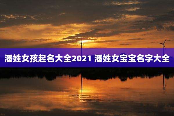潘姓女孩起名大全2021 潘姓女宝宝名字大全