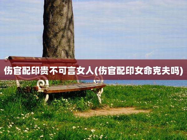 伤官配印贵不可言女人(伤官配印女命克夫吗)