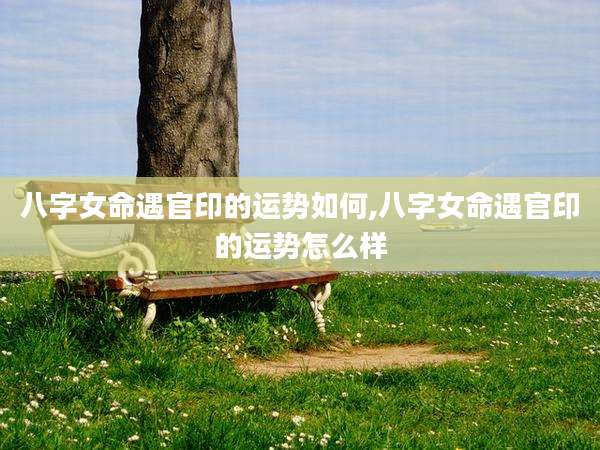八字女命遇官印的运势如何,八字女命遇官印的运势怎么样