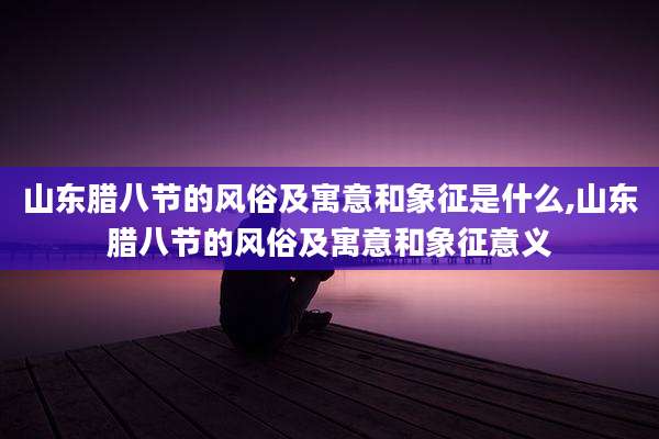 山东腊八节的风俗及寓意和象征是什么,山东腊八节的风俗及寓意和象征意义