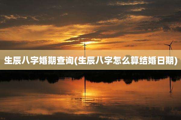 生辰八字婚期查询(生辰八字怎么算结婚日期)
