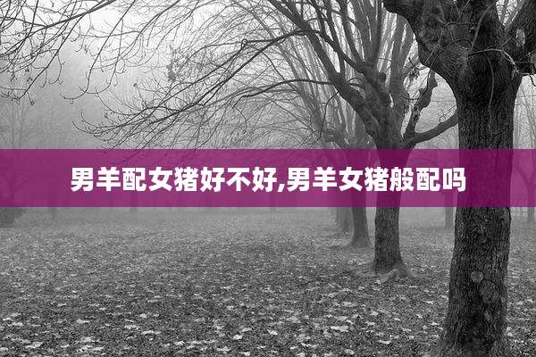 男羊配女猪好不好,男羊女猪般配吗