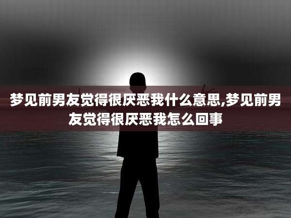 梦见前男友觉得很厌恶我什么意思,梦见前男友觉得很厌恶我怎么回事