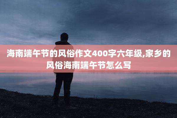 海南端午节的风俗作文400字六年级,家乡的风俗海南端午节怎么写