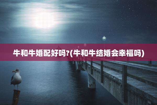 牛和牛婚配好吗?(牛和牛结婚会幸福吗)