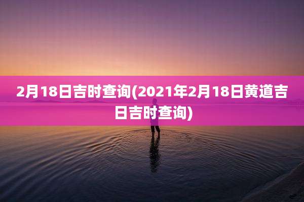 2月18日吉时查询(2021年2月18日黄道吉日吉时查询)