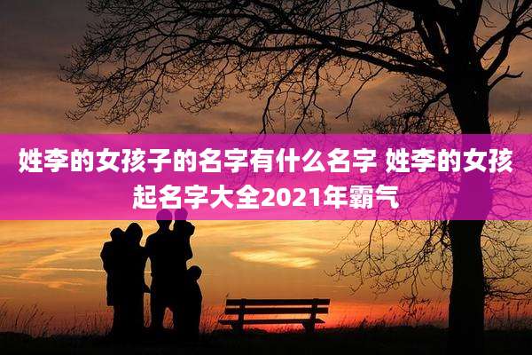 姓李的女孩子的名字有什么名字 姓李的女孩起名字大全2021年霸气