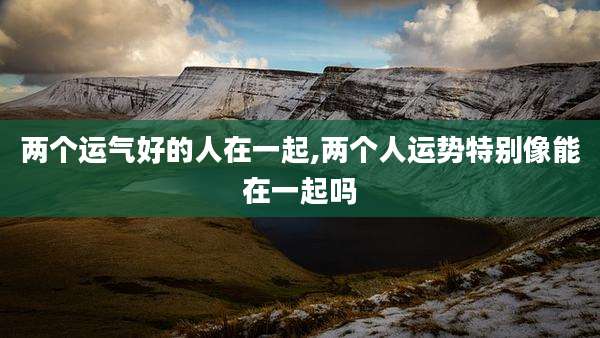 两个运气好的人在一起,两个人运势特别像能在一起吗
