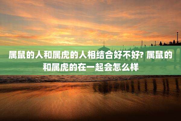 属鼠的人和属虎的人相结合好不好? 属鼠的和属虎的在一起会怎么样