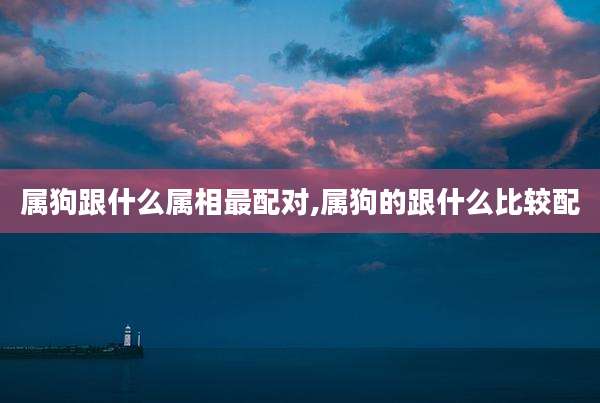 属狗跟什么属相最配对,属狗的跟什么比较配
