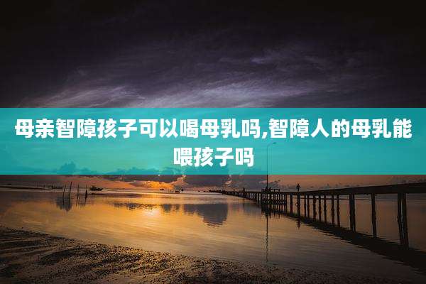 母亲智障孩子可以喝母乳吗,智障人的母乳能喂孩子吗