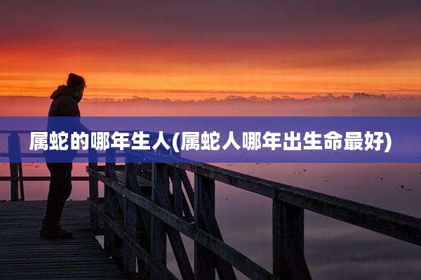 属蛇的哪年生人(属蛇人哪年出生命最好)