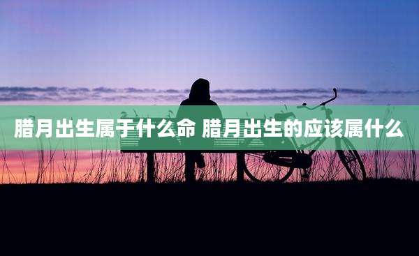 腊月出生属于什么命 腊月出生的应该属什么