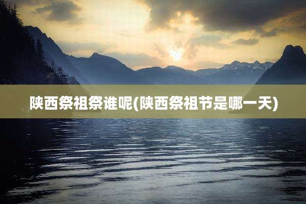 陕西祭祖祭谁呢(陕西祭祖节是哪一天)
