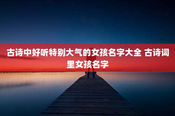 古诗中好听特别大气的女孩名字大全 古诗词里女孩名字