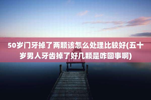 50岁门牙掉了两颗该怎么处理比较好(五十岁男人牙齿掉了好几颗是咋回事啊)