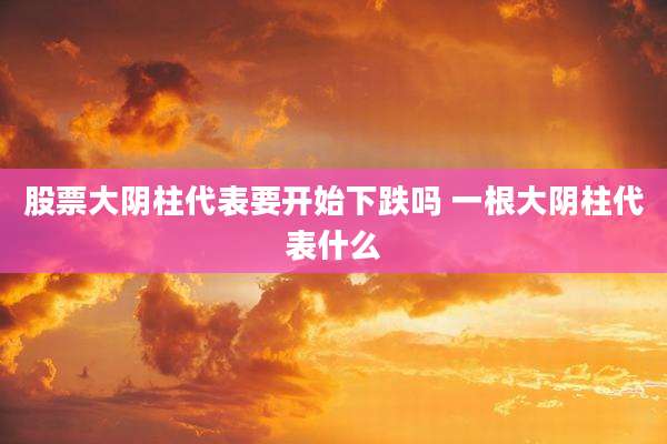 股票大阴柱代表要开始下跌吗 一根大阴柱代表什么