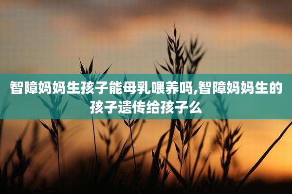 智障妈妈生孩子能母乳喂养吗,智障妈妈生的孩子遗传给孩子么