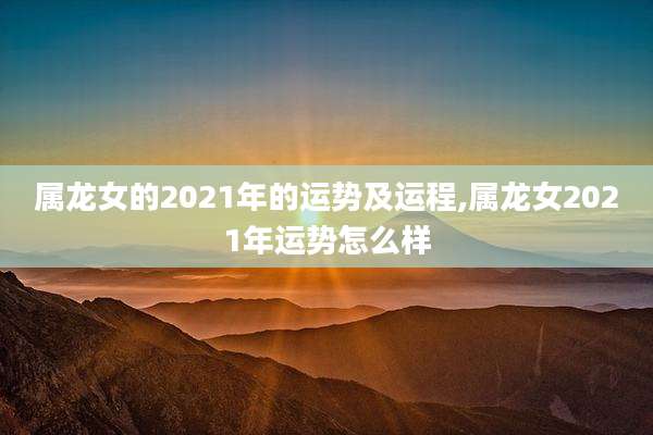 属龙女的2021年的运势及运程,属龙女2021年运势怎么样