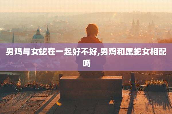 男鸡与女蛇在一起好不好,男鸡和属蛇女相配吗
