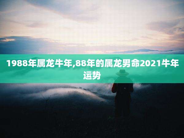 1988年属龙牛年,88年的属龙男命2021牛年运势
