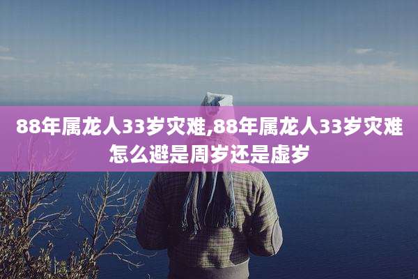88年属龙人33岁灾难,88年属龙人33岁灾难怎么避是周岁还是虚岁