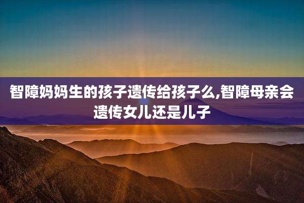 智障妈妈生的孩子遗传给孩子么,智障母亲会遗传女儿还是儿子