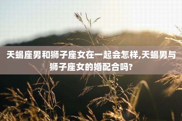 天蝎座男和狮子座女在一起会怎样,天蝎男与狮子座女的婚配合吗?