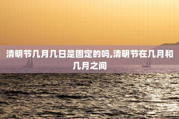 清明节几月几日是固定的吗,清明节在几月和几月之间