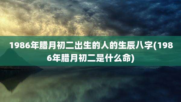 1986年腊月初二出生的人的生辰八字(1986年腊月初二是什么命)