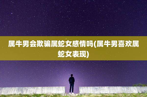 属牛男会欺骗属蛇女感情吗(属牛男喜欢属蛇女表现)